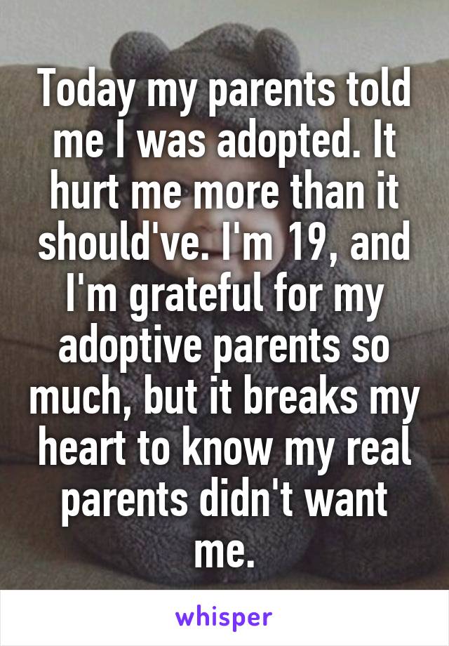 Today my parents told me I was adopted. It hurt me more than it should've. I'm 19, and I'm grateful for my adoptive parents so much, but it breaks my heart to know my real parents didn't want me.