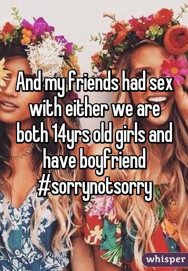 And my friends had sex with either we are both 14yrs old girls and have boyfriend #sorrynotsorry