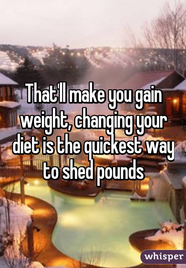 That'll make you gain weight, changing your diet is the quickest way to shed pounds