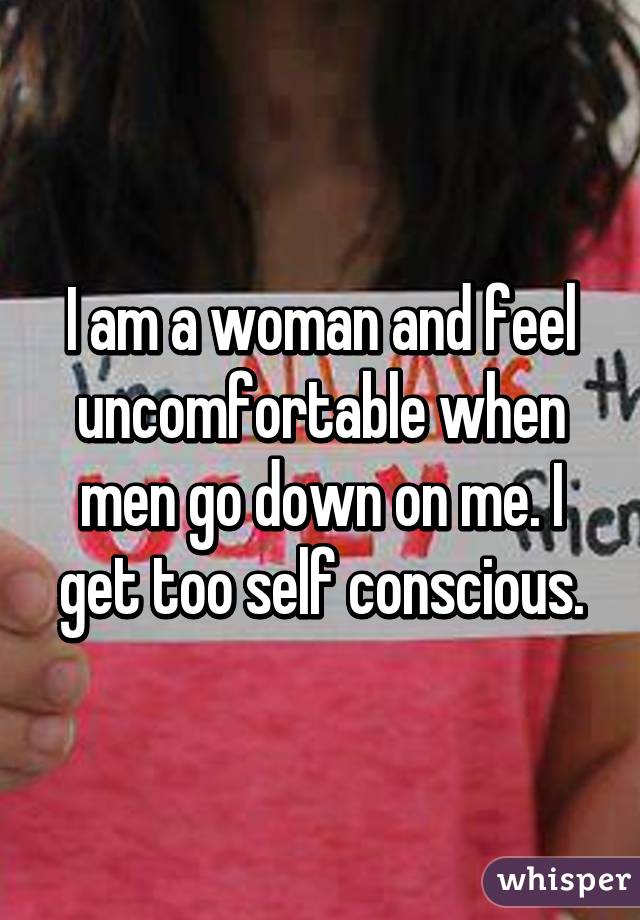 I am a woman and feel uncomfortable when men go down on me. I get too self conscious.