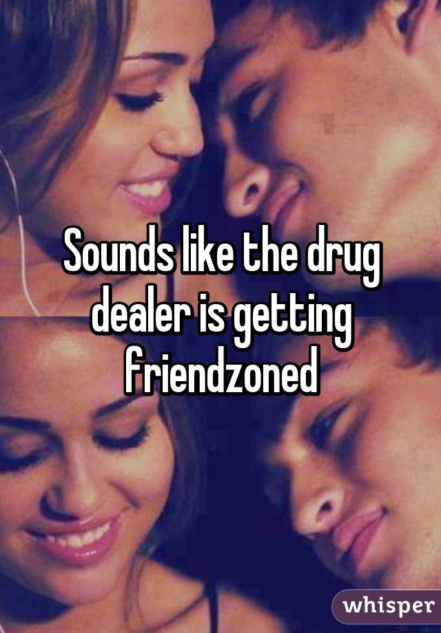 Sounds like the drug dealer is getting friendzoned