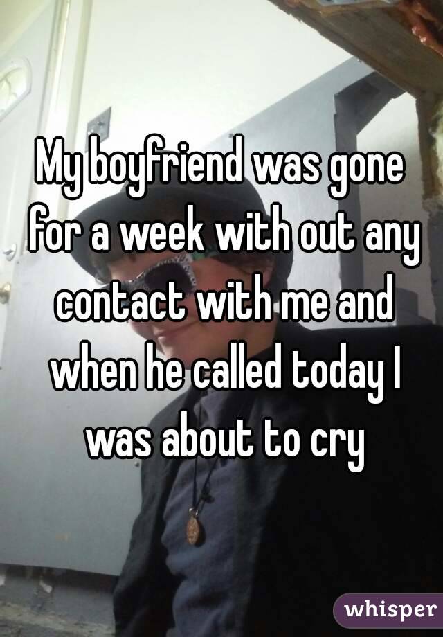 My boyfriend was gone for a week with out any contact with me and when he called today I was about to cry