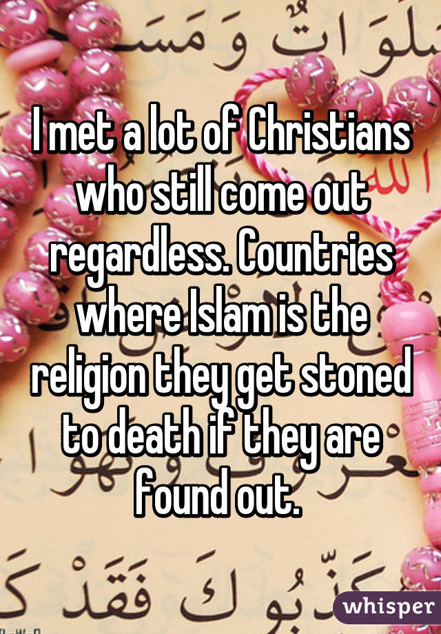 I met a lot of Christians who still come out regardless. Countries where Islam is the religion they get stoned to death if they are found out. 