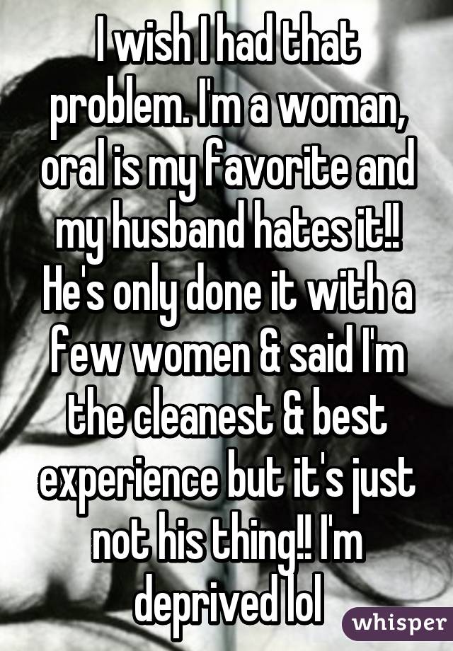 I wish I had that problem. I'm a woman, oral is my favorite and my husband hates it!! He's only done it with a few women & said I'm the cleanest & best experience but it's just not his thing!! I'm deprived lol