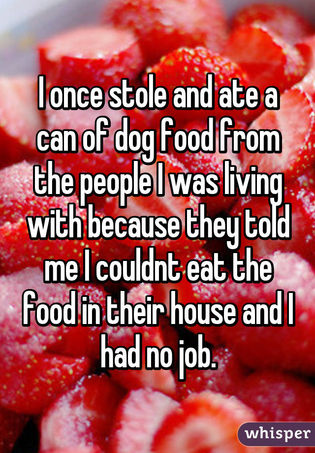 I once stole and ate a can of dog food from the people I was living with because they told me I couldnt eat the food in their house and I had no job.