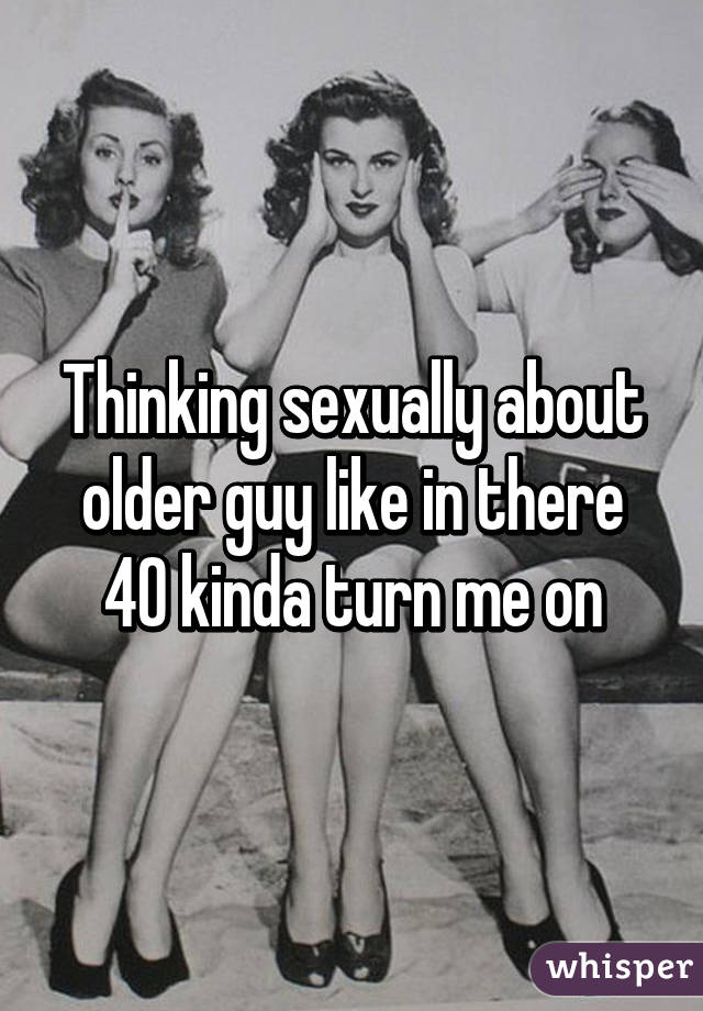 Thinking sexually about older guy like in there 40 kinda turn me on