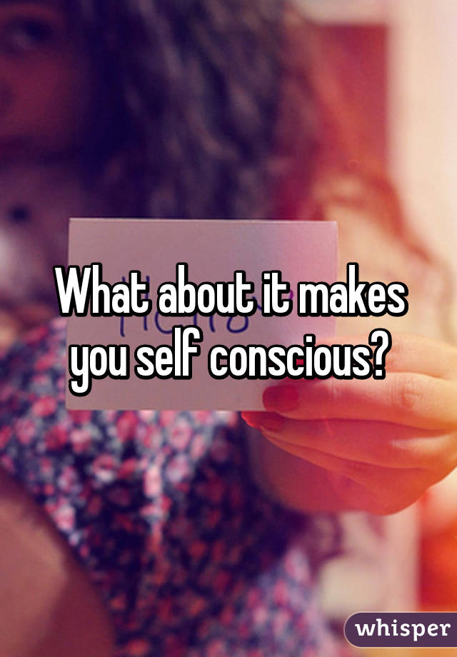 What about it makes you self conscious?