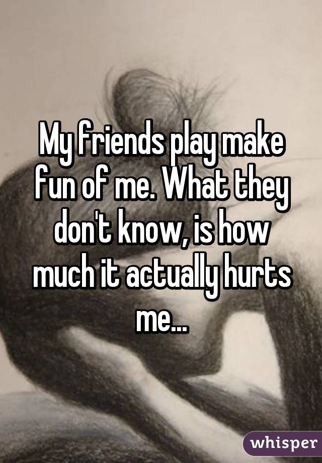 My friends play make fun of me. What they don't know, is how much it actually hurts me...