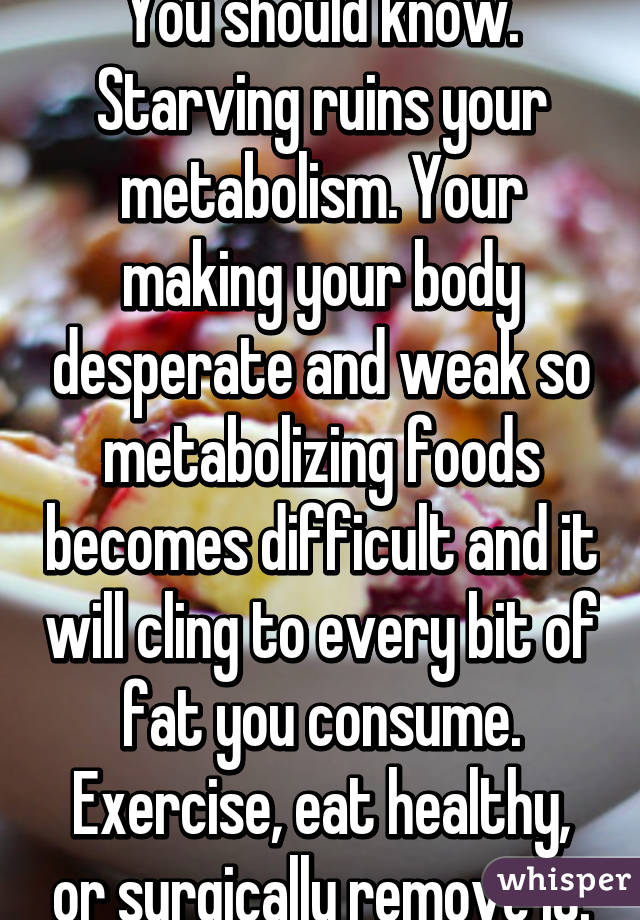 You should know. Starving ruins your metabolism. Your making your body desperate and weak so metabolizing foods becomes difficult and it will cling to every bit of fat you consume. Exercise, eat healthy, or surgically remove it.