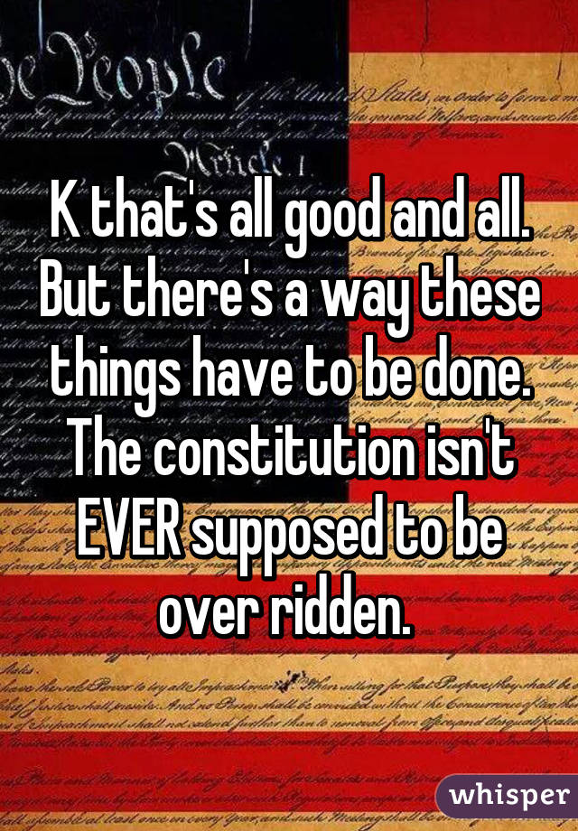 K that's all good and all. But there's a way these things have to be done. The constitution isn't EVER supposed to be over ridden. 