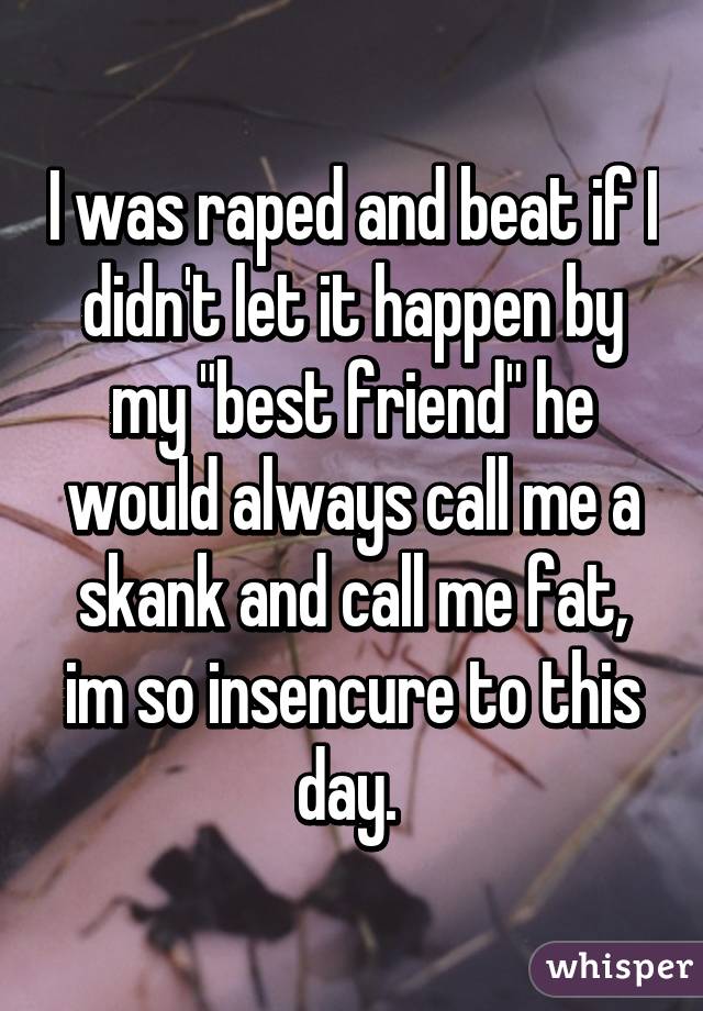 I was raped and beat if I didn't let it happen by my "best friend" he would always call me a skank and call me fat, im so insencure to this day. 
