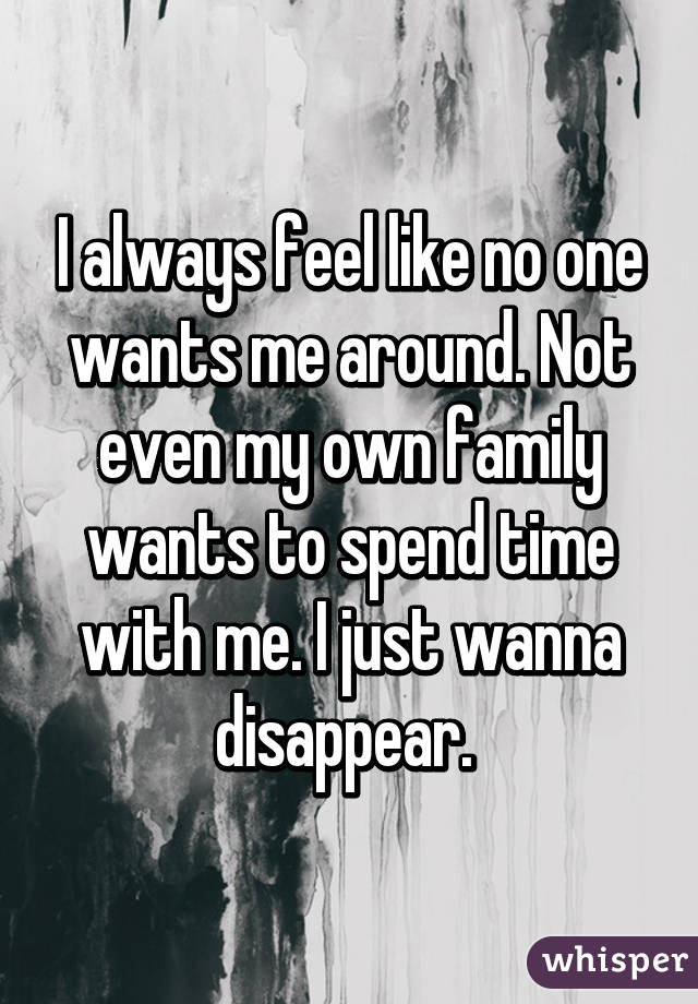 I always feel like no one wants me around. Not even my own family wants to spend time with me. I just wanna disappear. 