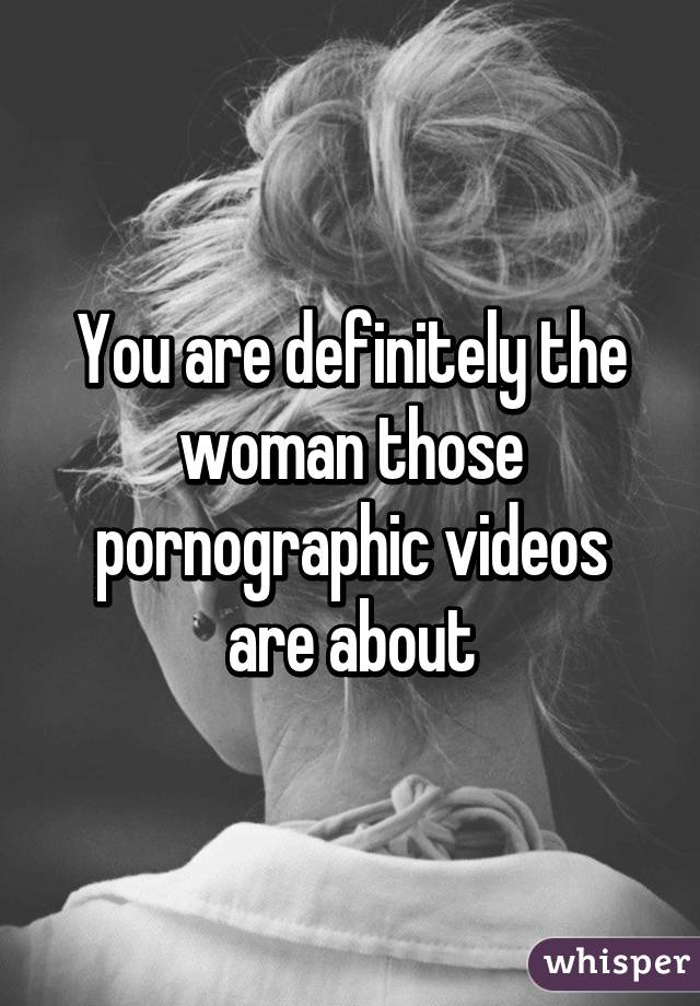 You are definitely the woman those pornographic videos are about