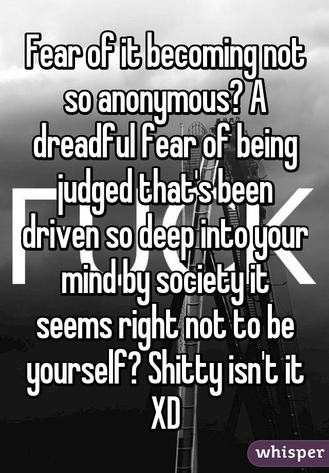 Fear of it becoming not so anonymous? A dreadful fear of being judged that's been driven so deep into your mind by society it seems right not to be yourself? Shitty isn't it XD