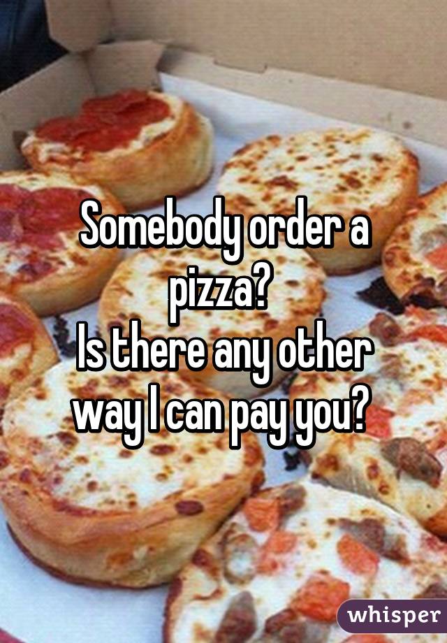 Somebody order a pizza? 
Is there any other way I can pay you? 