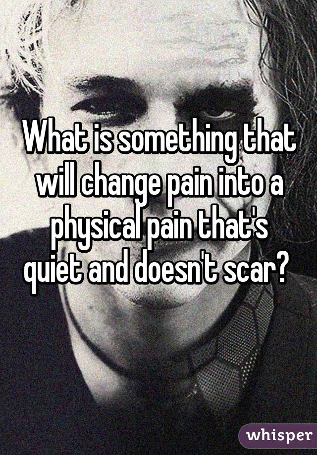 What is something that will change pain into a physical pain that's quiet and doesn't scar?  