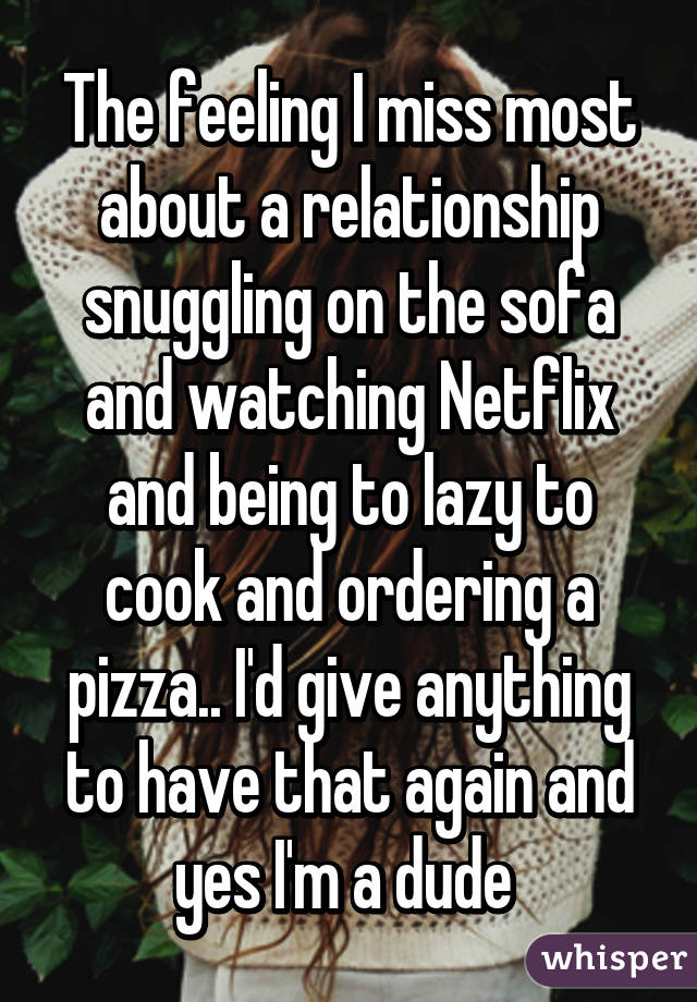 The feeling I miss most about a relationship snuggling on the sofa and watching Netflix and being to lazy to cook and ordering a pizza.. I'd give anything to have that again and yes I'm a dude 