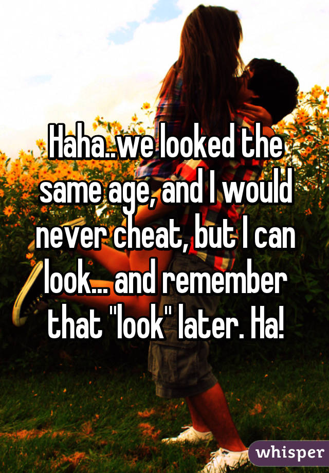 Haha..we looked the same age, and I would never cheat, but I can look... and remember that "look" later. Ha!