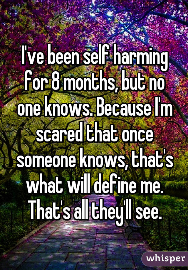 I've been self harming for 8 months, but no one knows. Because I'm scared that once someone knows, that's what will define me. That's all they'll see.