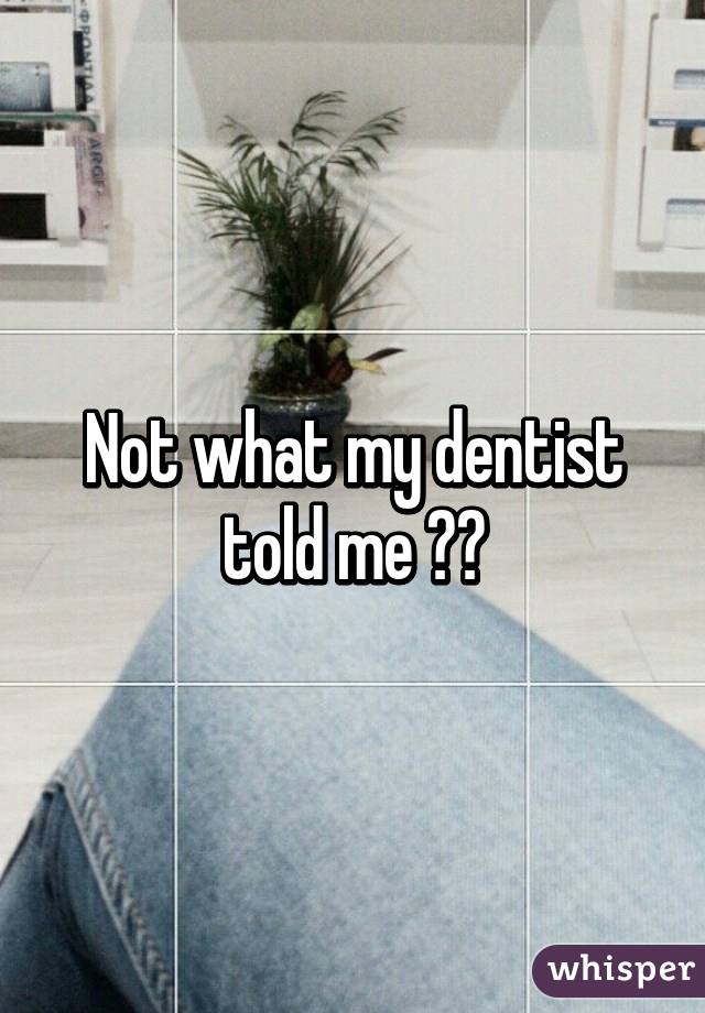 Not what my dentist told me ☺️