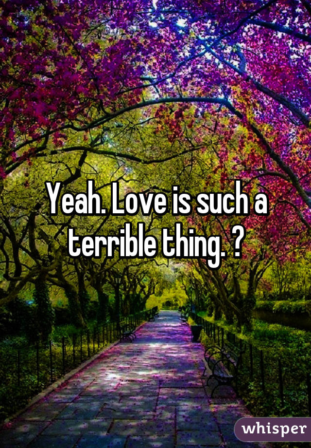 Yeah. Love is such a terrible thing. 😔