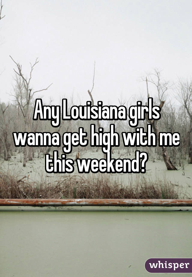 Any Louisiana girls wanna get high with me this weekend?