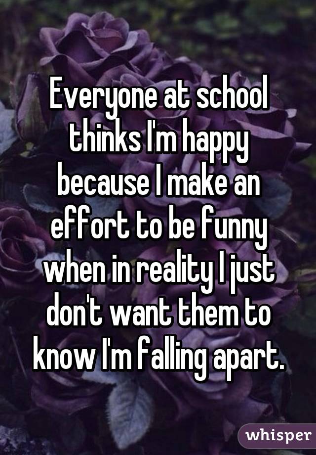 Everyone at school thinks I'm happy because I make an effort to be funny when in reality I just don't want them to know I'm falling apart.