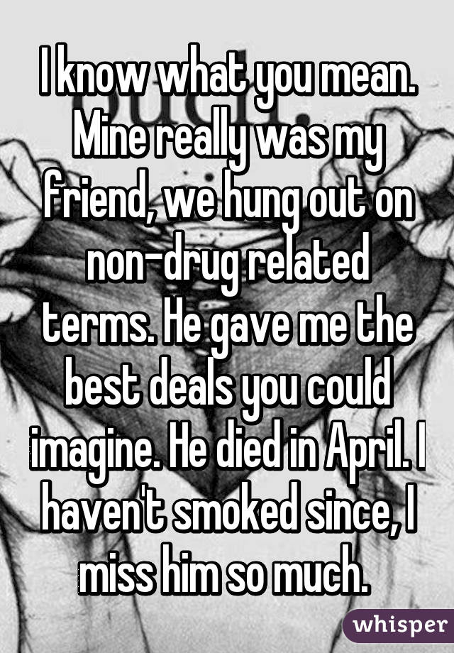 I know what you mean. Mine really was my friend, we hung out on non-drug related terms. He gave me the best deals you could imagine. He died in April. I haven't smoked since, I miss him so much. 
