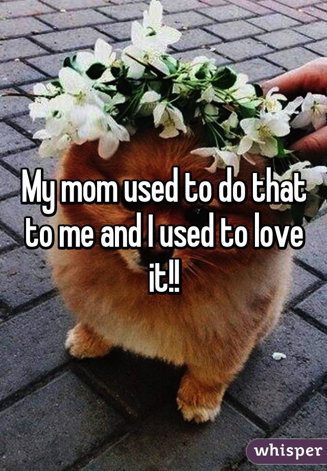 My mom used to do that to me and I used to love it!!