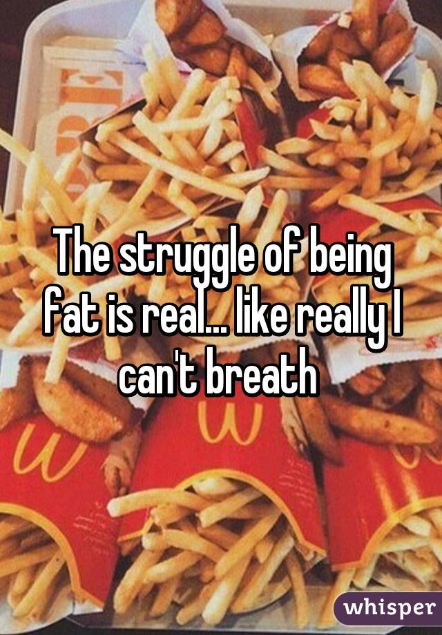 The struggle of being fat is real... like really I can't breath 