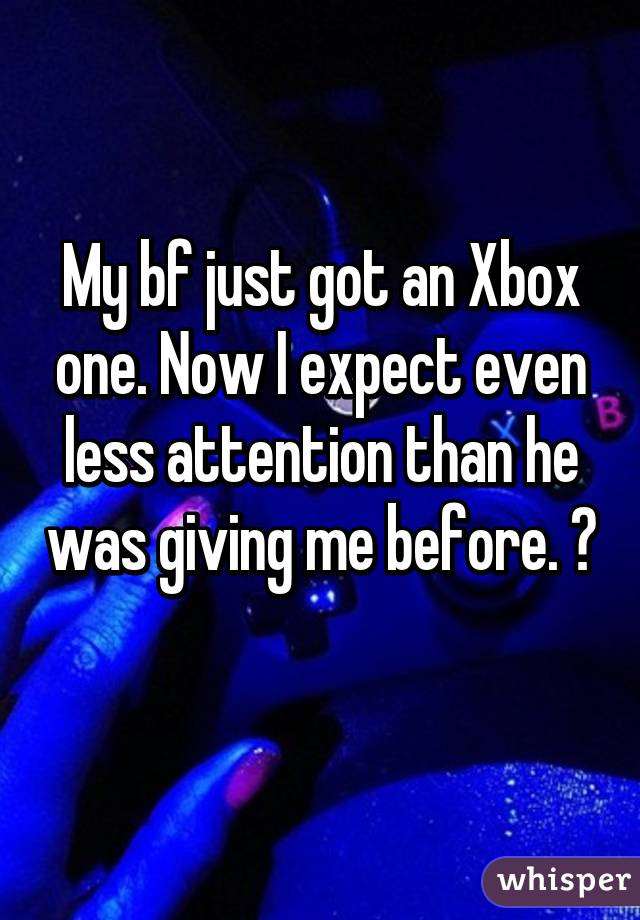 My bf just got an Xbox one. Now I expect even less attention than he was giving me before. 😕 