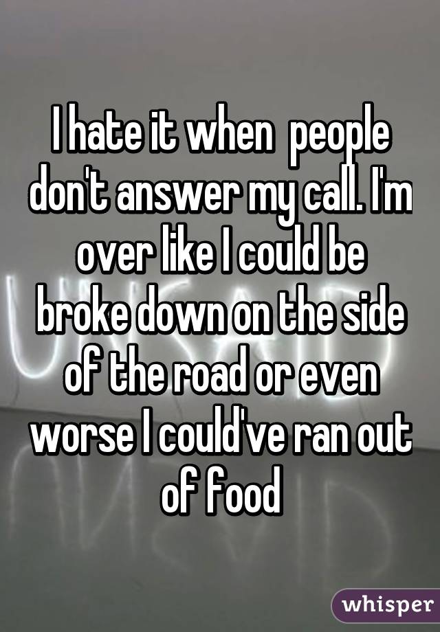 I hate it when  people don't answer my call. I'm over like I could be broke down on the side of the road or even worse I could've ran out of food