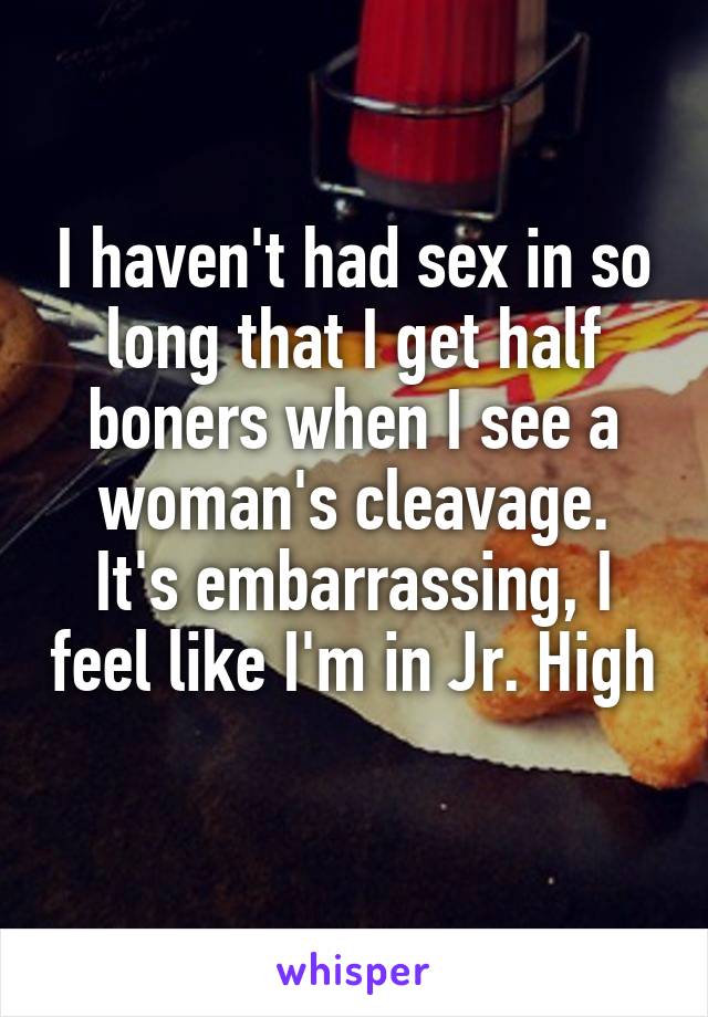 I haven't had sex in so long that I get half boners when I see a woman's cleavage.
It's embarrassing, I feel like I'm in Jr. High 