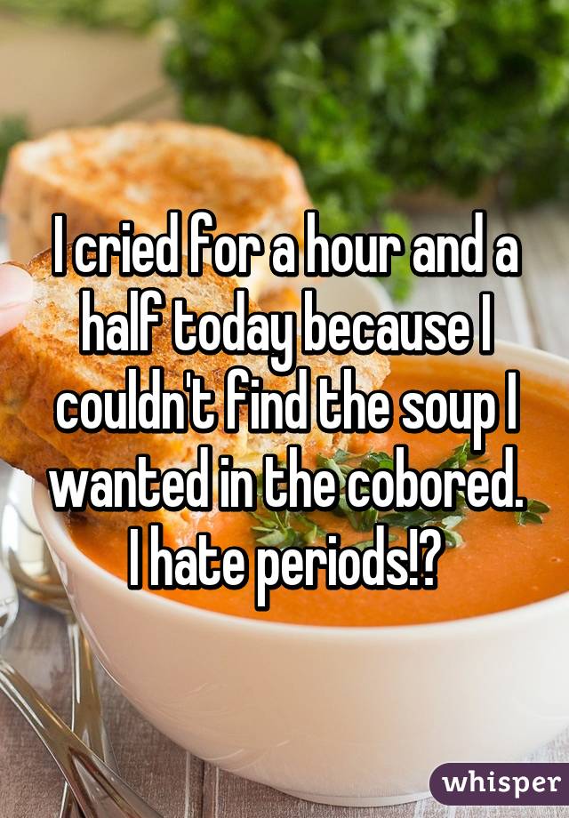 I cried for a hour and a half today because I couldn't find the soup I wanted in the cobored.
I hate periods!😭
