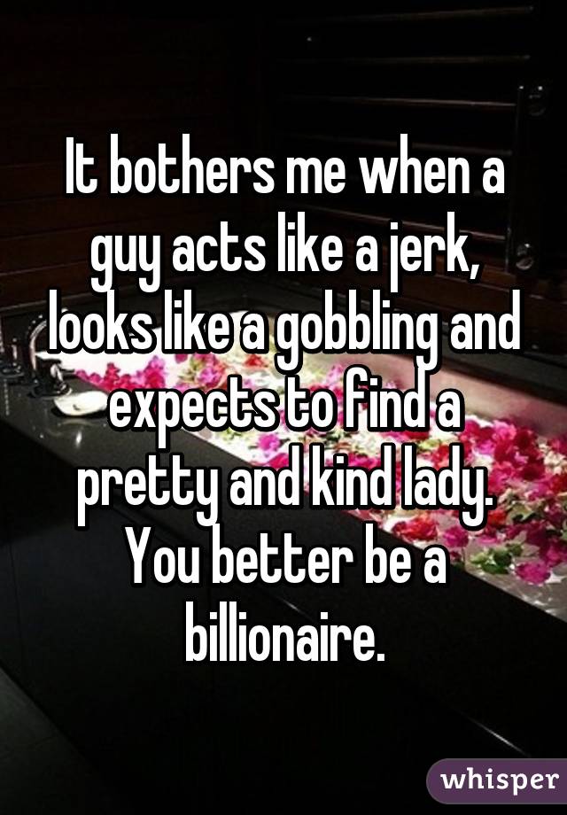 It bothers me when a guy acts like a jerk, looks like a gobbling and expects to find a pretty and kind lady. You better be a billionaire.