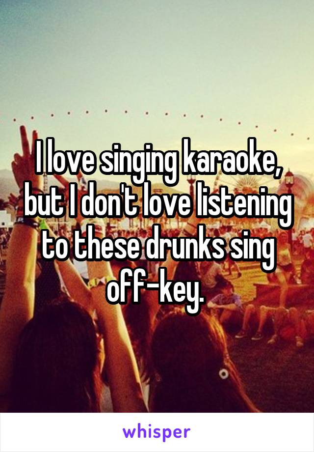 I love singing karaoke, but I don't love listening to these drunks sing off-key. 