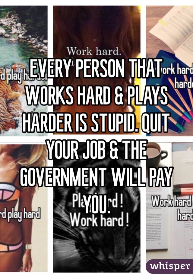 EVERY PERSON THAT WORKS HARD & PLAYS HARDER IS STUPID. QUIT YOUR JOB & THE GOVERNMENT WILL PAY YOU. 