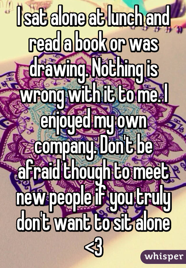 I sat alone at lunch and read a book or was drawing. Nothing is wrong with it to me. I enjoyed my own company. Don't be afraid though to meet new people if you truly don't want to sit alone <3