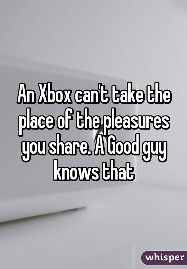 An Xbox can't take the place of the pleasures you share. A Good guy knows that