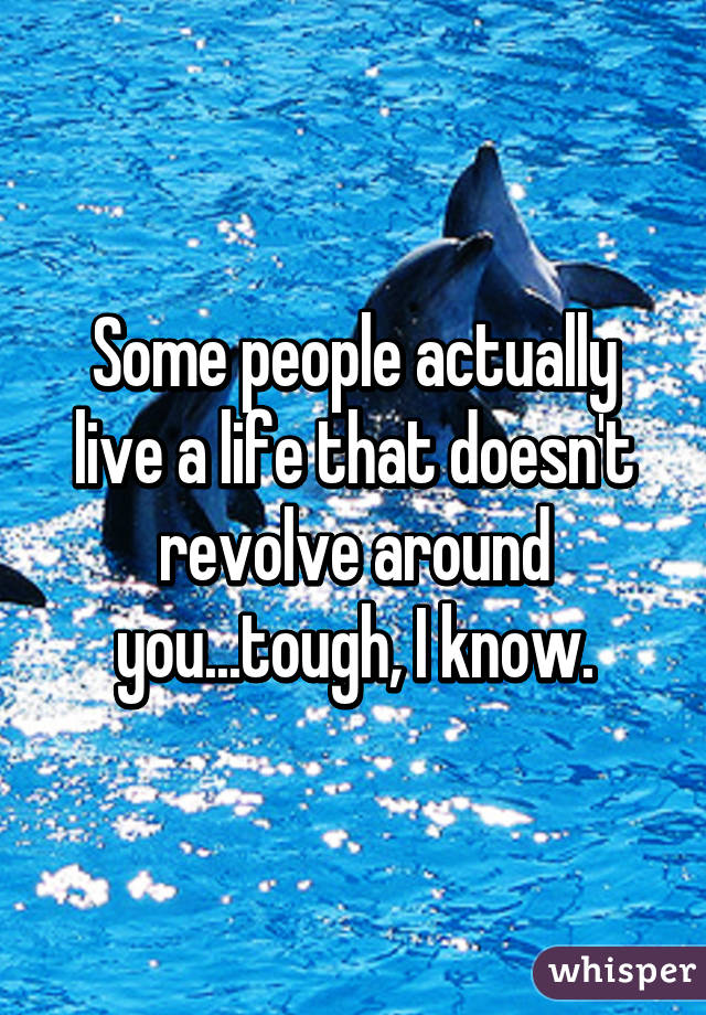Some people actually live a life that doesn't revolve around you...tough, I know.
