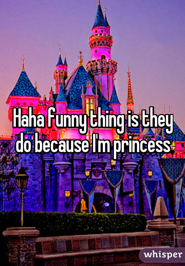 Haha funny thing is they do because I'm princess