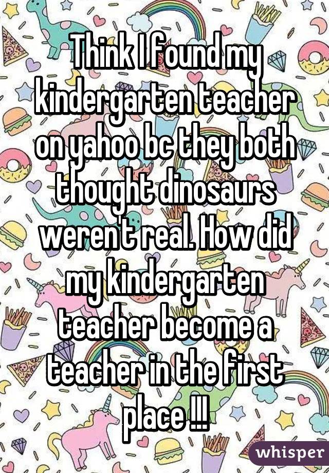 Think I found my kindergarten teacher on yahoo bc they both thought dinosaurs weren't real. How did my kindergarten teacher become a teacher in the first place !!!