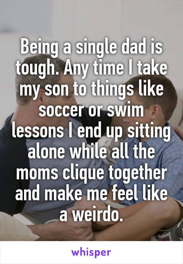 Being a single dad is tough. Any time I take my son to things like soccer or swim lessons I end up sitting alone while all the moms clique together and make me feel like a weirdo.