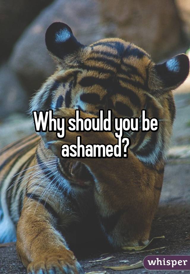 Why should you be ashamed?