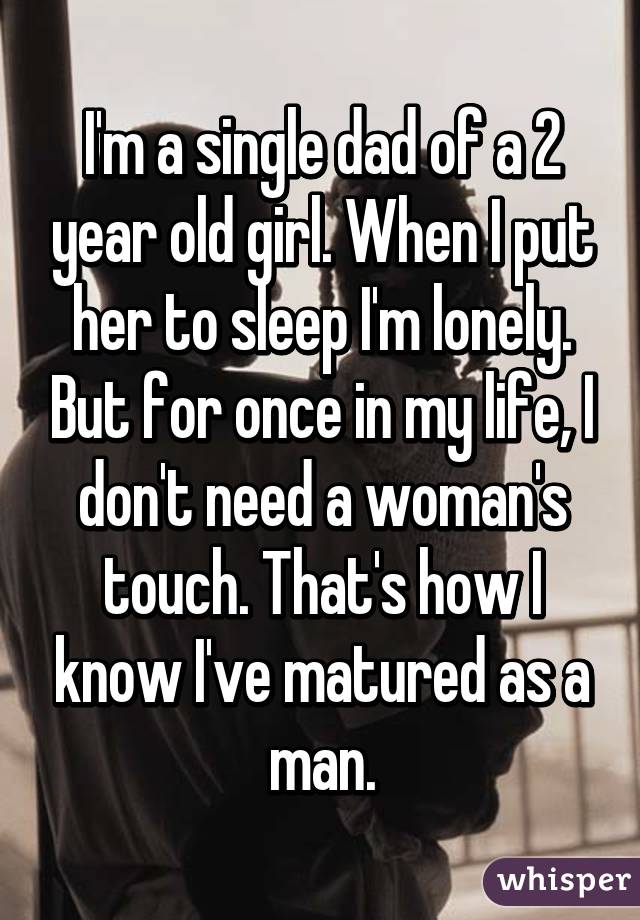 I'm a single dad of a 2 year old girl. When I put her to sleep I'm lonely. But for once in my life, I don't need a woman's touch. That's how I know I've matured as a man.