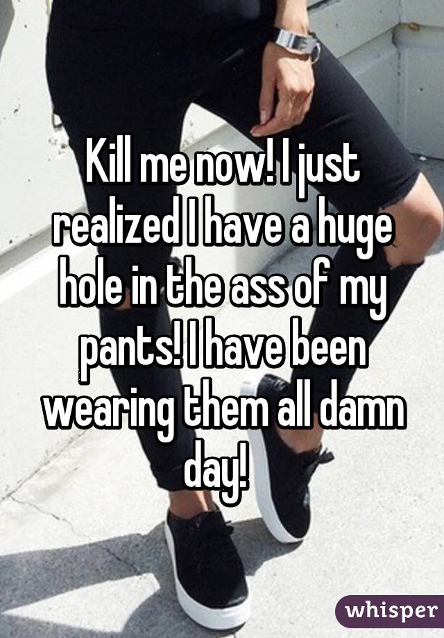 Kill me now! I just realized I have a huge hole in the ass of my pants! I have been wearing them all damn day!  