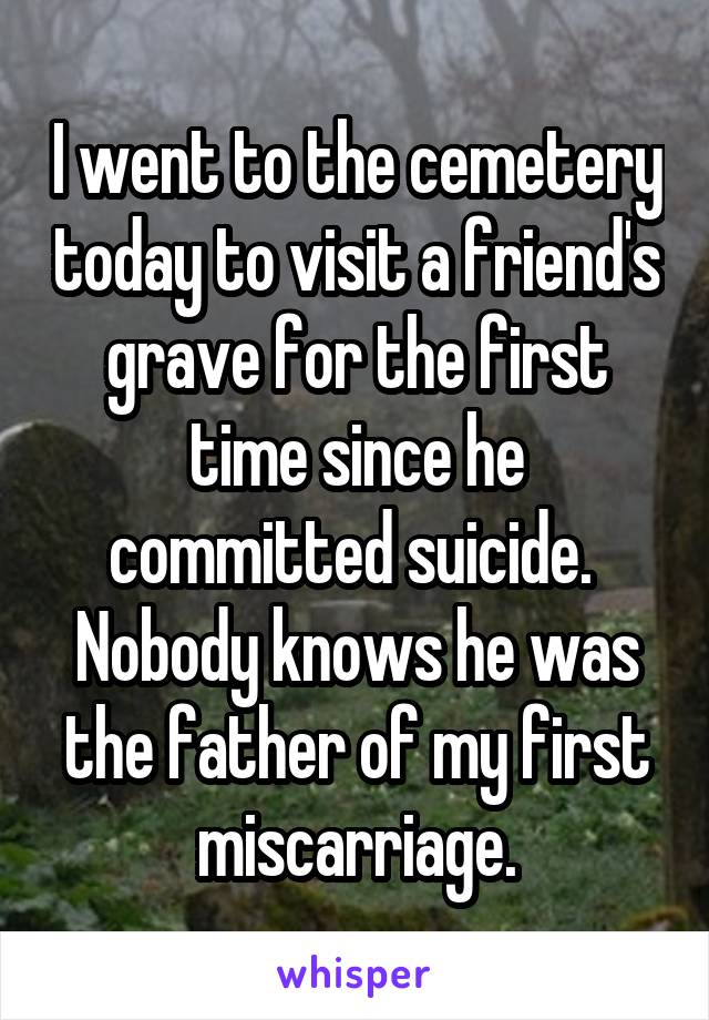 I went to the cemetery today to visit a friend's grave for the first time since he committed suicide. 
Nobody knows he was the father of my first miscarriage.