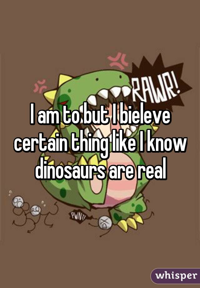 I am to but I bieleve certain thing like I know dinosaurs are real