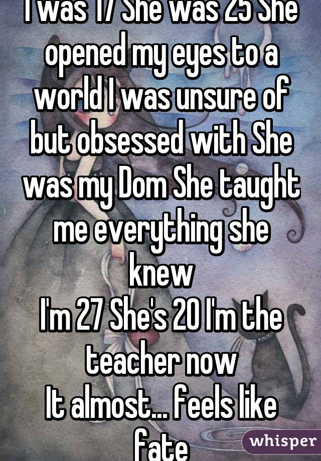I was 17 She was 25 She opened my eyes to a world I was unsure of but obsessed with She was my Dom She taught me everything she knew
I'm 27 She's 20 I'm the teacher now
It almost... feels like fate