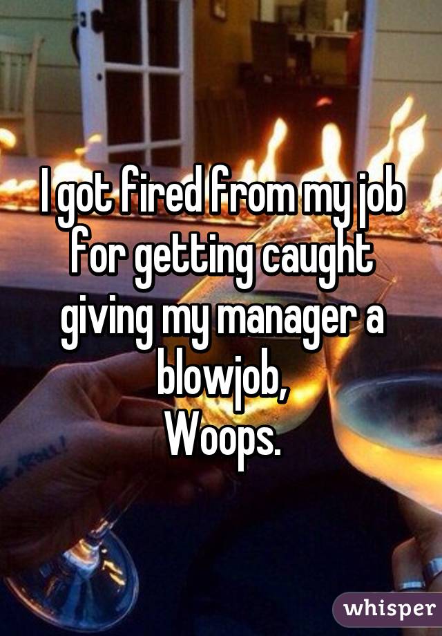 I got fired from my job for getting caught giving my manager a blowjob,
Woops.
